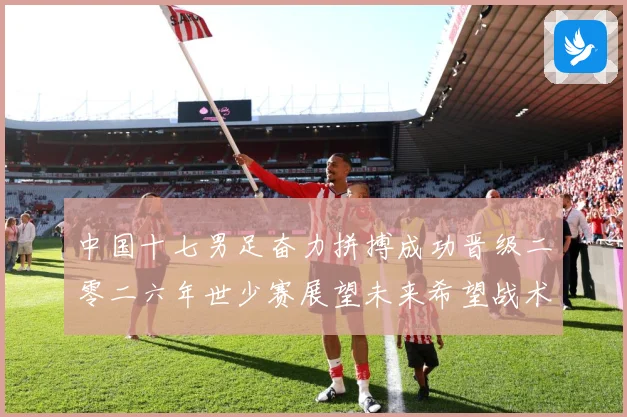 中国十七男足奋力拼搏成功晋级二零二六年世少赛展望未来希望战术观察：最新赛事动态与深度分析
