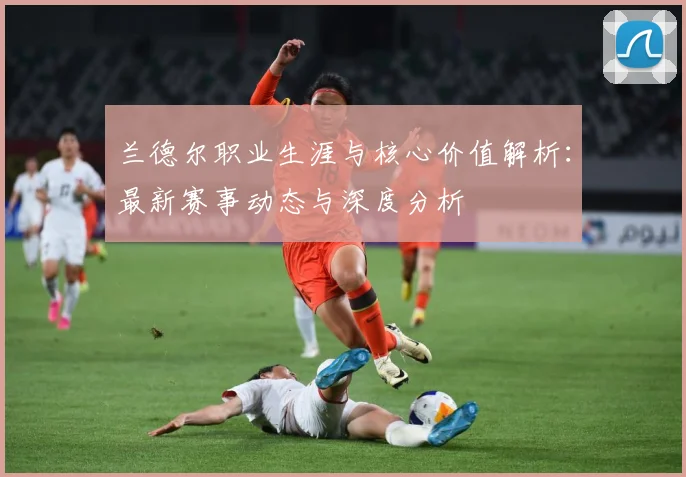 兰德尔职业生涯与核心价值解析：最新赛事动态与深度分析