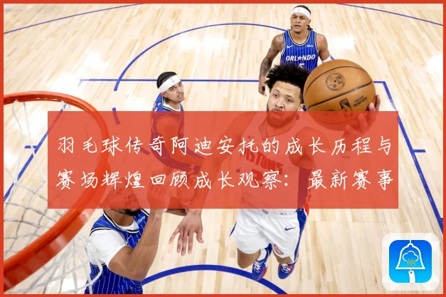 羽毛球传奇阿迪安托的成长历程与赛场辉煌回顾成长观察：最新赛事动态与深度分析