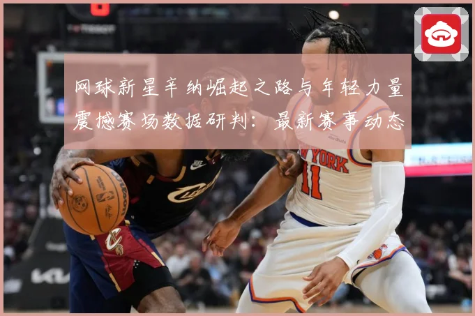 网球新星辛纳崛起之路与年轻力量震撼赛场数据研判：最新赛事动态与深度分析
