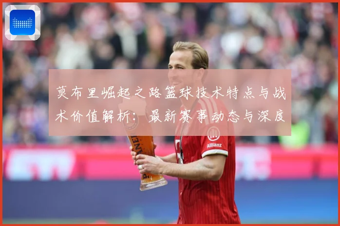 莫布里崛起之路篮球技术特点与战术价值解析：最新赛事动态与深度分析