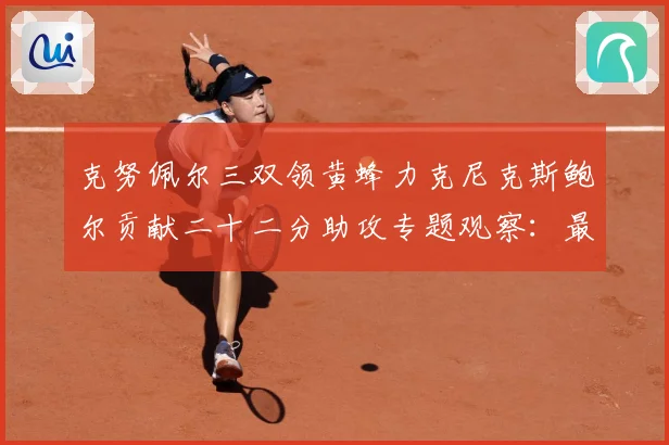 克努佩尔三双领黄蜂力克尼克斯鲍尔贡献二十二分助攻专题观察：最新赛事动态与深度分析